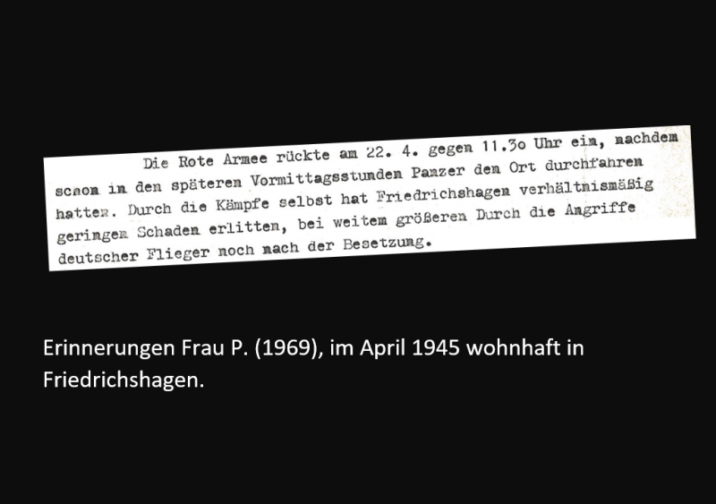 Erinnerungen Frau P. (1969), im April 1945 wohnhaft in Friedrichshagen: Die Rote Armee rückte am 22.4. gegen 11:30 Uhr ein, nachdem schon in den späten Vormittagsstunden Panzer den Ort durchfahren hatten. Durch die Kämpfe selbst hat Friedrichshagen verhältnismäßig geringen Schaden erlitten, bei weiterm größeren durch die Angriffe deutscher Flieger nach der Besetzung.