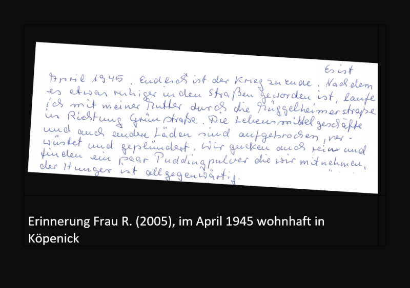 Erinnerung Frau R. (2005), im April 1945 wohnhaft in Köpenick: Endlich ist der Kreig zu Ende. Nachdem es etwas ruhiger in den Straßen geworden ist, laufe ich mit meiner Mutter durch die Müggelheimerstraße in Richtung Grünstraße. Die Lebensmittelläden und auch andere Geschäfte sind aufgebrochen, verwüstet und geplündert. Wir gucken auch rein und finden ein paar Puddingpulver, die wir mitnehmen, der Hunger ist allgegenwärtig.